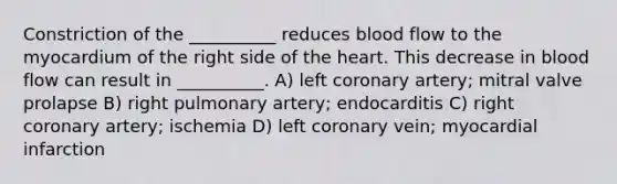 Constriction of the __________ reduces blood flow to the myocardium of the right side of the heart. This decrease in blood flow can result in __________. A) left coronary artery; mitral valve prolapse B) right pulmonary artery; endocarditis C) right coronary artery; ischemia D) left coronary vein; myocardial infarction