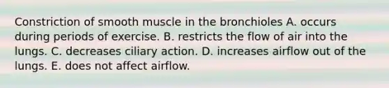 Constriction of smooth muscle in the bronchioles A. occurs during periods of exercise. B. restricts the flow of air into the lungs. C. decreases ciliary action. D. increases airflow out of the lungs. E. does not affect airflow.