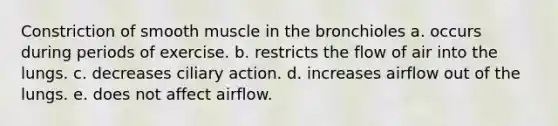 Constriction of smooth muscle in the bronchioles a. occurs during periods of exercise. b. restricts the flow of air into the lungs. c. decreases ciliary action. d. increases airflow out of the lungs. e. does not affect airflow.