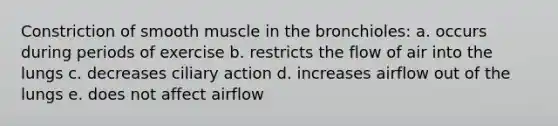 Constriction of smooth muscle in the bronchioles: a. occurs during periods of exercise b. restricts the flow of air into the lungs c. decreases ciliary action d. increases airflow out of the lungs e. does not affect airflow