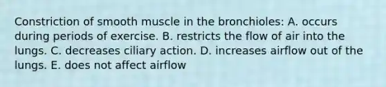 Constriction of smooth muscle in the bronchioles: A. occurs during periods of exercise. B. restricts the flow of air into the lungs. C. decreases ciliary action. D. increases airflow out of the lungs. E. does not affect airflow