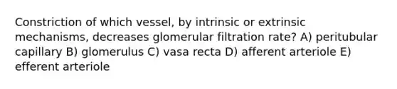 Constriction of which vessel, by intrinsic or extrinsic mechanisms, decreases glomerular filtration rate? A) peritubular capillary B) glomerulus C) vasa recta D) afferent arteriole E) efferent arteriole