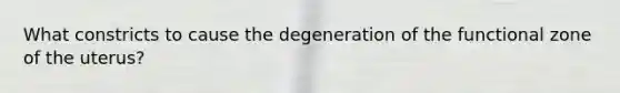 What constricts to cause the degeneration of the functional zone of the uterus?