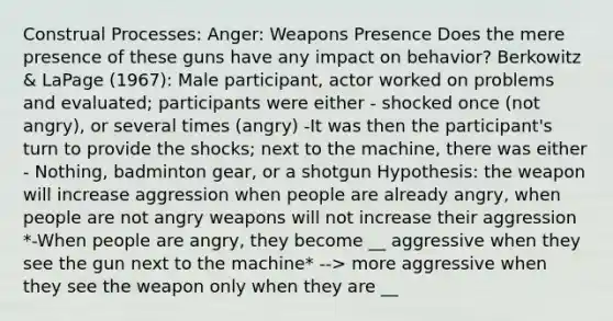 Construal Processes: Anger: Weapons Presence Does the mere presence of these guns have any impact on behavior? Berkowitz & LaPage (1967): Male participant, actor worked on problems and evaluated; participants were either - shocked once (not angry), or several times (angry) -It was then the participant's turn to provide the shocks; next to the machine, there was either - Nothing, badminton gear, or a shotgun Hypothesis: the weapon will increase aggression when people are already angry, when people are not angry weapons will not increase their aggression *-When people are angry, they become __ aggressive when they see the gun next to the machine* --> more aggressive when they see the weapon only when they are __