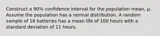 Construct a 90% conﬁdence interval for the population mean, µ. Assume the population has a normal distribution. A random sample of 16 batteries has a mean life of 100 hours with a standard deviation of 11 hours.