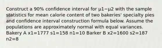 Construct a 90% confidence interval for μ1−μ2 with the sample statistics for mean calorie content of two​ bakeries' specialty pies and confidence interval construction formula below. Assume the populations are approximately normal with equal variances. Bakery A x1=1777 s1=158 n1=10 Barker B x2=1600 s2=187 n2=8