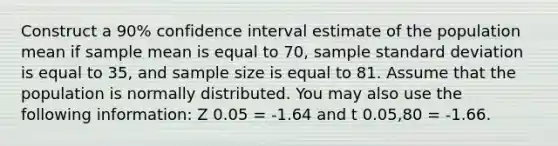 Construct a 90% confidence interval estimate of the population mean if sample mean is equal to 70, sample standard deviation is equal to 35, and sample size is equal to 81. Assume that the population is normally distributed. You may also use the following information: Z 0.05 = -1.64 and t 0.05,80 = -1.66.