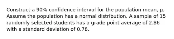 Construct a 90% confidence interval for the population mean, µ. Assume the population has a normal distribution. A sample of 15 randomly selected students has a grade point average of 2.86 with a standard deviation of 0.78.