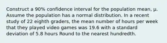 Construct a 90% confidence interval for the population mean, μ. Assume the population has a normal distribution. In a recent study of 22 eighth graders, the mean number of hours per week that they played video games was 19.6 with a <a href='https://www.questionai.com/knowledge/kqGUr1Cldy-standard-deviation' class='anchor-knowledge'>standard deviation</a> of 5.8 hours Round to the nearest hundredth.