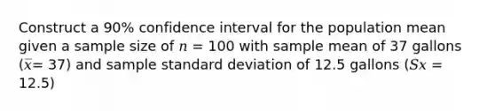 Construct a 90% confidence interval for the population mean given a sample size of 𝑛 = 100 with sample mean of 37 gallons (𝑥̅= 37) and sample standard deviation of 12.5 gallons (𝑆𝑥 = 12.5)