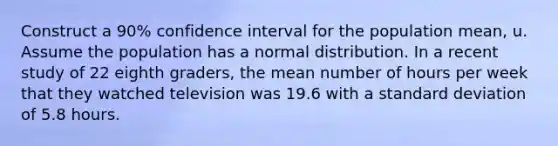 Construct a 90% confidence interval for the population mean, u. Assume the population has a normal distribution. In a recent study of 22 eighth graders, the mean number of hours per week that they watched television was 19.6 with a standard deviation of 5.8 hours.