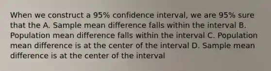 When we construct a 95% confidence interval, we are 95% sure that the A. Sample mean difference falls within the interval B. Population mean difference falls within the interval C. Population mean difference is at the center of the interval D. Sample mean difference is at the center of the interval