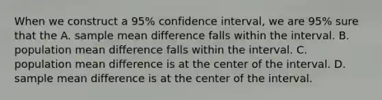 When we construct a 95% confidence interval, we are 95% sure that the A. sample mean difference falls within the interval. B. population mean difference falls within the interval. C. population mean difference is at the center of the interval. D. sample mean difference is at the center of the interval.