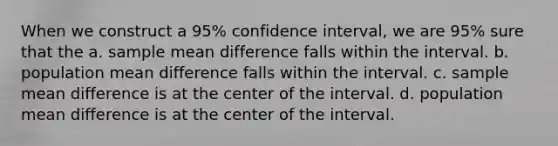 When we construct a 95% confidence interval, we are 95% sure that the a. sample mean difference falls within the interval. b. population mean difference falls within the interval. c. sample mean difference is at the center of the interval. d. population mean difference is at the center of the interval.