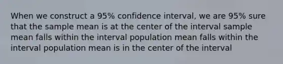 When we construct a 95% confidence interval, we are 95% sure that the sample mean is at the center of the interval sample mean falls within the interval population mean falls within the interval population mean is in the center of the interval