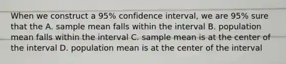 When we construct a 95% confidence interval, we are 95% sure that the A. sample mean falls within the interval B. population mean falls within the interval C. sample mean is at the center of the interval D. population mean is at the center of the interval