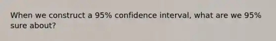 When we construct a 95% confidence interval, what are we 95% sure about?