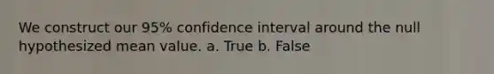 We construct our 95% confidence interval around the null hypothesized mean value. a. True b. False