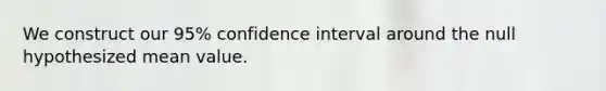 We construct our 95% confidence interval around the null hypothesized mean value.