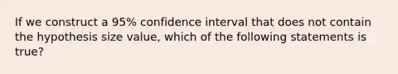 If we construct a 95% confidence interval that does not contain the hypothesis size value, which of the following statements is true?