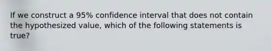 If we construct a 95% confidence interval that does not contain the hypothesized value, which of the following statements is true?