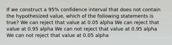 If we construct a 95% confidence interval that does not contain the hypothesized value, which of the following statements is true? We can reject that value at 0.05 alpha We can reject that value at 0.95 alpha We can not reject that value at 0.95 alpha We can not reject that value at 0.05 alpha