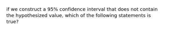 if we construct a 95% confidence interval that does not contain the hypothesized value, which of the following statements is true?