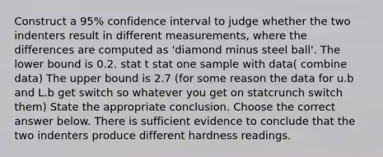 Construct a​ 95% confidence interval to judge whether the two indenters result in different​ measurements, where the differences are computed as​ 'diamond minus steel​ ball'. The lower bound is 0.2. stat t stat one sample with data( combine data) The upper bound is 2.7 (for some reason the data for u.b and L.b get switch so whatever you get on statcrunch switch them) State the appropriate conclusion. Choose the correct answer below. There is sufficient evidence to conclude that the two indenters produce different hardness readings.