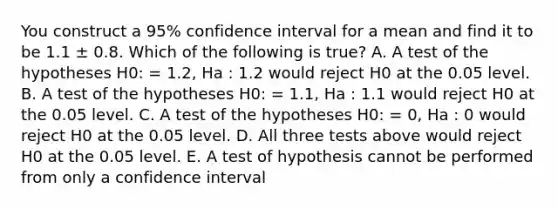 You construct a 95% confidence interval for a mean and find it to be 1.1 ± 0.8. Which of the following is true? A. A test of the hypotheses H0: = 1.2, Ha : 1.2 would reject H0 at the 0.05 level. B. A test of the hypotheses H0: = 1.1, Ha : 1.1 would reject H0 at the 0.05 level. C. A test of the hypotheses H0: = 0, Ha : 0 would reject H0 at the 0.05 level. D. All three tests above would reject H0 at the 0.05 level. E. A test of hypothesis cannot be performed from only a confidence interval