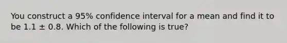 You construct a 95% confidence interval for a mean and find it to be 1.1 ± 0.8. Which of the following is true?