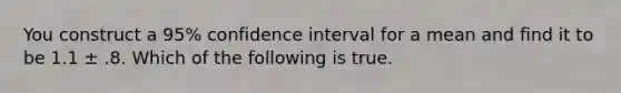 You construct a 95% confidence interval for a mean and find it to be 1.1 ± .8. Which of the following is true.