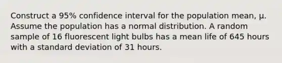 Construct a 95% confidence interval for the population mean, µ. Assume the population has a normal distribution. A random sample of 16 fluorescent light bulbs has a mean life of 645 hours with a standard deviation of 31 hours.