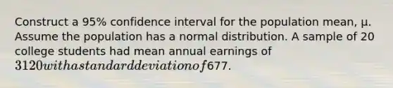 Construct a 95% confidence interval for the population mean, μ. Assume the population has a normal distribution. A sample of 20 college students had mean annual earnings of 3120 with a standard deviation of677.