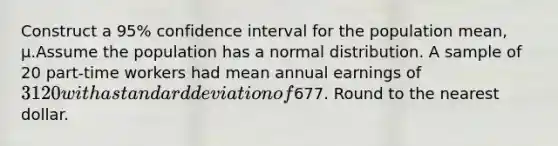 Construct a​ 95% confidence interval for the population​ mean, μ.Assume the population has a normal distribution. A sample of 20 ​part-time workers had mean annual earnings of​ 3120 with a standard deviation of​677. Round to the nearest dollar.