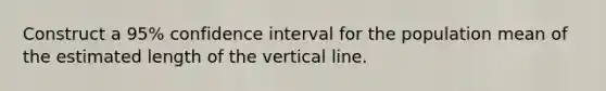 Construct a 95% confidence interval for the population mean of the estimated length of the <a href='https://www.questionai.com/knowledge/k6j3Z69xQg-vertical-line' class='anchor-knowledge'>vertical line</a>.