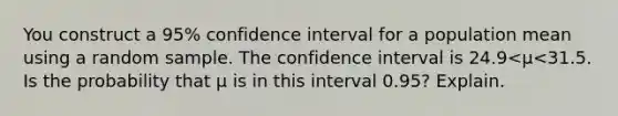 You construct a​ 95% confidence interval for a population mean using a random sample. The confidence interval is 24.9<μ<31.5. Is the probability that μ is in this interval​ 0.95? Explain.