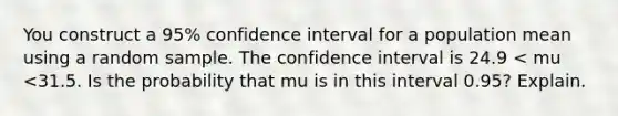 You construct a​ 95% confidence interval for a population mean using a random sample. The confidence interval is 24.9 < mu <31.5. Is the probability that mu is in this interval​ 0.95? Explain.