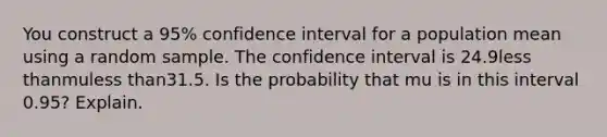 You construct a​ 95% confidence interval for a population mean using a random sample. The confidence interval is 24.9less thanmuless than31.5. Is the probability that mu is in this interval​ 0.95? Explain.