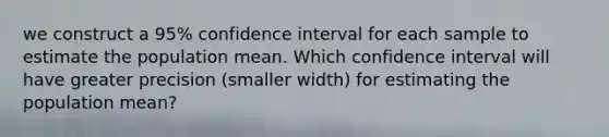 we construct a 95% confidence interval for each sample to estimate the population mean. Which confidence interval will have greater precision (smaller width) for estimating the population mean?