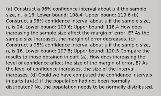 ​(a) Construct a 96​% confidence interval about μ if the sample​ size, n, is 16. Lower​ bound: 108.4​; Upper​ bound: 119.6 (b) Construct a 96​% confidence interval about μ if the sample​ size, n, is 24. Lower​ bound: 109.6​; Upper​ bound: 118.4 How does increasing the sample size affect the margin of​ error, E? As the sample size increases​, the margin of error decreases. (c) Construct a 98​% confidence interval about μ if the sample​ size, n, is 16. Lower​ bound: 107.5; Upper​ bound: 120.5 Compare the results to those obtained in part​ (a). How does increasing the level of confidence affect the size of the margin of​ error, E? As the level of confidence increases​, the size of the interval increases. ​(d) Could we have computed the confidence intervals in parts​ (a)-(c) if the population had not been normally​ distributed? No, the population needs to be normally distributed.