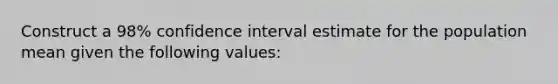 Construct a 98% confidence interval estimate for the population mean given the following values: