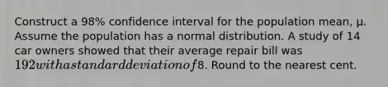 Construct a 98% confidence interval for the population mean, μ. Assume the population has a normal distribution. A study of 14 car owners showed that their average repair bill was 192 with a standard deviation of8. Round to the nearest cent.