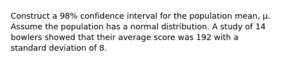 Construct a 98% confidence interval for the population mean, μ. Assume the population has a normal distribution. A study of 14 bowlers showed that their average score was 192 with a standard deviation of 8.