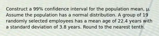 Construct a 99% confidence interval for the population mean, μ. Assume the population has a normal distribution. A group of 19 randomly selected employees has a mean age of 22.4 years with a standard deviation of 3.8 years. Round to the nearest tenth.