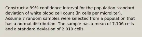 Construct a 99% confidence interval for the population standard deviation of white blood cell count (in cells per microliter). Assume 7 random samples were selected from a population that has a normal distribution. The sample has a mean of 7.106 cells and a standard deviation of 2.019 cells.