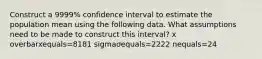 Construct a 9999​% confidence interval to estimate the population mean using the following data. What assumptions need to be made to construct this​ interval? x overbarxequals=8181 sigmaσequals=2222 nequals=24