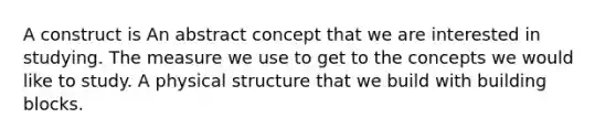 A construct is An abstract concept that we are interested in studying. The measure we use to get to the concepts we would like to study. A physical structure that we build with building blocks.