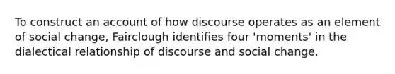 To construct an account of how discourse operates as an element of social change, Fairclough identifies four 'moments' in the dialectical relationship of discourse and social change.