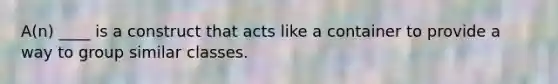 A(n) ____ is a construct that acts like a container to provide a way to group similar classes.