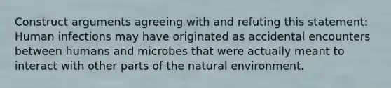 Construct arguments agreeing with and refuting this statement: Human infections may have originated as accidental encounters between humans and microbes that were actually meant to interact with other parts of the natural environment.